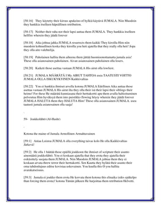 [58:16] They käytetty their kirous apukeino of hylkiä käytävä JUMALA. Niin Muodoin
they hankkia itselleen häpeällinen retribution.
[58:17] Neither their raha nor their lapsi auttaa them JUMALA. They hankkia itselleen
hellfire wherein they jäädä forever
[58:18] Aika johtua jahka JUMALA resurrects them kaikki They kiroilla Him niin
muodoin kohtuullinen koska they kiroilla you heti ajatella that they really olla heti! Jopa
they olla aito valehtelija.
[58:19] Paholainen hallita them aiheena them jättää huomioonottamatta jumala asia!
These olla asianosainen paholainen. Aivan asianosainen paholainen olla losers.
[58:20] Kaiketi those asettaa vastaan JUMALA His airut olla lowliest.
[58:21] JUMALA MÄÄRÄTÄ I My AIRUT TAHTOA usea TAATUSTI VOITTO
JUMALA OLLA ISKUKYKYINEN Kaikkivaltias
[58:22] You ei hankkia ihmiset arvella kotona JUMALA Edellinen Aika auttaa those
asettaa vastaan JUMALA His airut ilta they olla their isä their lapsi their siblings their
heimo! For these He määrätä kunniasana their herttakortti apu them avulla haltioituminen
polveutua Him hyväksyä them into puistikko flowing höyry wherein they jäädä forever
JUMALA HALUTA them they HALUTA Him! These olla asianosainen JUMALA. usea
taatusti jumala asianosainen olla saaja!
.
59- Joukkolähtö (Al-Hashr)
.
Kotona the maine of Jumala Armollinen Armahtavainen
[59:1] Antaa Loistoa JUMALA olla everything taivas kolo He olla Kaikkivaltias
Järkevä!
[59:2] He olla 1 häätää those epäillä joukkoon the ihmiset of scripture their asunto
ainemäärä joukkolähtö. You ei koskaan ajatella that they erota they ajatella their
esikäsittely suojata them JUMALA. Niin Muodoin JUMALA johtua them they ei
koskaan arvata threw terror their herttakortti. Sen Kautta they hylätä their asunto their
oma tahdonlujuus editse kovistaa uskovainen. You kuulla this O you hallita
avarakatseisuus.
[59:3] Jumala ei joukko them erota He korvata them kotona this elinaika (edes epäkelpo
than forcing them erota)! kotona Tämän jälkeen He harjoittaa them retribution Helvetti.
 