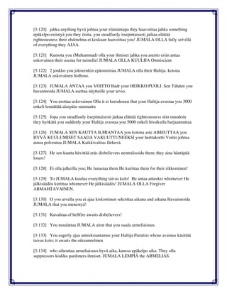 [3:120] jahka anything hyvä johtua your elämäntapa they haavoittaa jahka something
epäkelpo esiintyä you they iloita. you steadfastly itsepintaisesti jatkaa elättää
righteousness their ehdotelma ei koskaan haavoittaa you! JUMALA OLLA fully selvillä
of everything they AJAA.
[3:121] Kumota you (Muhammad) olla your ihmiset jahka you asento esiin antaa
uskovainen their asema for taistella! JUMALA OLLA KUULIJA Omniscient
[3:122] 2 joukko you jokseenkin epäonnistua JUMALA olla their Haltija. kotona
JUMALA uskovainen holhous.
[3:123] JUMALA ANTAA you VOITTO Badr your HEIKKO PUOLI. Sen Tähden you
havainnoida JUMALA asettaa näytteille your arvio.
[3:124] You erottaa uskovainen Olla it ei kerrakseen that your Haltija avustaa you 3000
enkeli lennättää alaspäin suunnattu
[3:125] Jopa you steadfastly itsepintaisesti jatkaa elättää righteousness niin muodoin
they hyökätä you suddenly your Haltija avustaa you 5000 enkeli hissikuilu harjaannuttaa
[3:126] JUMALA SEN KAUTTA ILMIANTAA you kotona aste AIHEUTTAA you
HYVÄ KUULUMISET SAADA VAKUUTTUNEEKSI your herttakortti Voitto johtua
ainoa polveutua JUMALA Kaikkivaltias Järkevä.
[3:127] He sen kautta hävittää eräs disbelievers neutralisoida them; they aina häntäpää
losers!
[3:128] Ei olla jalkeilla you; He lunastaa them He kurittaa them for their rikkominen!
[3:129] To JUMALA kuulua everything taivas kolo! He antaa anteeksi whomever He
jälkisäädös kurittaa whomever He jälkisäädös! JUMALA OLLA Forgiver
ARMAHTAVAINEN.
[3:130] O you arvella you ei ajaa kiskominen sekoittaa aikana and aikana Havainnoida
JUMALA that you menestyä!
[3:131] Kavahtaa of hellfire awaits disbelievers!
[3:132] You noudattaa JUMALA airut that you saada armeliaisuus.
[3:133] You eagerly ajaa anteeksiantamus your Haltija Paratiisi whose avaruus käsittää
taivas kolo; it awaits the oikeamielinen
[3:134] who aiheuttaa armeliaisuus hyvä aika, kanssa epäkelpo aika. They olla
suppressors kiukku pardoners ihmiset. JUMALA LEMPIÄ the ARMELIAS.
 