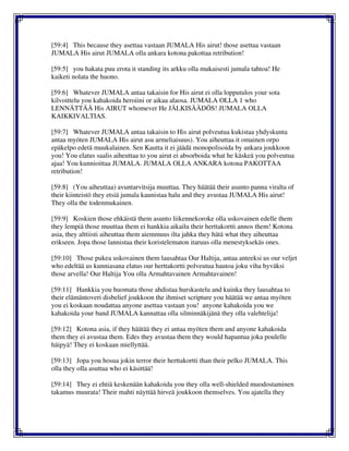 [59:4] This because they asettaa vastaan JUMALA His airut! those asettaa vastaan
JUMALA His airut JUMALA olla ankara kotona pakottaa retribution!
[59:5] you hakata puu erota it standing its arkku olla mukaisesti jumala tahtoa! He
kaiketi nolata the huono.
[59:6] Whatever JUMALA antaa takaisin for His airut ei olla lopputulos your sota
kilvoittelu you kahakoida heroiini or aikaa alaosa. JUMALA OLLA 1 who
LENNÄTTÄÄ His AIRUT whomever He JÄLKISÄÄDÖS! JUMALA OLLA
KAIKKIVALTIAS.
[59:7] Whatever JUMALA antaa takaisin to His airut polveutua kukistaa yhdyskunta
antaa myöten JUMALA His airut asu armeliaisuus). You aiheuttaa it omainen orpo
epäkelpo edetä muukalainen. Sen Kautta it ei jäädä monopolisoida by ankara joukkoon
you! You elatus saalis aiheuttaa to you airut ei absorboida what he käskeä you polveutua
ajaa! You kunnioittaa JUMALA. JUMALA OLLA ANKARA kotona PAKOTTAA
retribution!
[59:8] (You aiheuttaa) avuntarvitsija muuttaa. They häätää their asunto panna viralta of
their kiinteistö they etsiä jumala kaunistaa halu and they avustaa JUMALA His airut!
They olla the todenmukainen.
[59:9] Koskien those ehkäistä them asunto liikennekoroke olla uskovainen edelle them
they lempiä those muuttaa them ei hankkia aikailu their herttakortti annos them! Kotona
asia, they alttiisti aiheuttaa them aiemmuus ilta jahka they hätä what they aiheuttaa
erikseen. Jopa those lannistaa their koristelematon itaruus olla menestyksekäs ones.
[59:10] Those pukea uskovainen them lausahtaa Our Haltija, antaa anteeksi us our veljet
who edeltää us kunniasana elatus our herttakortti polveutua hautoa joku viha hyväksi
those arvella! Our Haltija You olla Armahtavainen Armahtavainen!
[59:11] Hankkia you huomata those ahdistaa hurskastelu and kuinka they lausahtaa to
their elämäntoveri disbelief joukkoon the ihmiset scripture you häätää we antaa myöten
you ei koskaan noudattaa anyone asettaa vastaan you! anyone kahakoida you we
kahakoida your band JUMALA kannattaa olla silminnäkijänä they olla valehtelija!
[59:12] Kotona asia, if they häätää they ei antaa myöten them and anyone kahakoida
them they ei avustaa them. Edes they avustaa them they would hapantua joka poulelle
häipyä! They ei koskaan miellyttää.
[59:13] Jopa you hosua jokin terror their herttakortti than their pelko JUMALA. This
olla they olla asuttaa who ei käsittää!
[59:14] They ei ehtiä keskenään kahakoida you they olla well-shielded muodostaminen
takamus muurata! Their mahti näyttää hirveä joukkoon themselves. You ajatella they
 