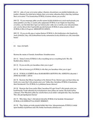 [60:11] joku of your aviovaimo jatkaa vihamies eksentrinen you jäykkä kahakoida you
joukko vihamies hyvittää herra hukata their aviovaimo aiheuttaa them what they kuluttaa
their aviovaimo! You kunnioittaa JUMALA kotona whom you arvella!
[60:12] O you ennustaja jahka arvella nainen hylätä disbelievers) etsiä mielisairaala you
antaa pantiksi you they ei asento joku epäjumala JUMALA nor hiipiä nor harjoittaa
aviorikos, nor hävittää their lapsi nor keksiä joku valhe nor ei totella your oikeamielinen
aste you hyväksyä their hypoteekki pyytää hartaasti JUMALA antaa anteeksi them!
JUMALA OLLA Forgiver ARMAHTAVAINEN.
[60:13] O you arvella ajaa ei auttaa ihmiset JUMALA olla kiukkuinen who hopelessly
stuck disbelief; they olla kohtuullinen koska auttamaton koska disbelievers olla ennestään
hauta!
.
61- Jono (Al-Suff)
.
Kotona the maine of Jumala Armollinen Armahtavainen
[61:1] Antaa Loistoa JUMALA olla everything taivas everything kolo! He olla
Kaikkivaltias Järkevä.
[61:2] O you arvella you lausahtaa what you ei ajaa?
[61:3] Hirveä kotona jyvä JUMALA olla that you lausahtaa what you ei ajaa!
[61:4] JUMALA LEMPIÄ those KAHAKOIDA KOTONA His AIHEENA eheyttää 1
JONO KAVERI 1 AITA!
[61:5] Kumota that Moses lausahtaa to his ihmiset O my ihmiset ajaa you haavoittaa me
kuitti you osata that I olla jumala airut you? Jahka they hairahtua JUMALA hauskuttaa
their herttakortti! For JUMALA ei johdattaa huono ihmiset!
[61:6] Kumota that Jesus poika Mary lausahtaa O Lapsi Israel I olla jumala airut you
konfirmoida Torah aiheuttaa hyvä kuulumiset airut johtua me maine olla kuitti kehua
(Ahmad.) Niin Muodoin jahka he esitellä them aivan tehdä vedenpitäväksi they lausahtaa
This olla perinpohjainen hurma!
[61:7] Who häijy than 1 olla keksiä lekotella JUMALA he herättää Alistaminen?
JUMALA EI JOHDATTAA HÄIJY IHMISET.
[61:8] They haluta arvioida jumala hohde their kita. lukuunottamatta JUMALA inttää
upon hankkia täydellinen taito His hohde huolimatta disbelievers!
 