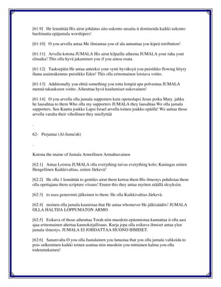[61:9] He lennättää His airut johdatus aito uskonto ansaita it dominoida kaikki uskonto
huolimatta epäjumala worshipers!
[61:10] O you arvella antaa Me ilmiantaa you of ala autuuttaa you kipeä retribution!
[61:11] Arvella kotona JUMALA His airut kilpailla aiheena JUMALA your raha your
elinaika! This olla hyvä jakaminen you if you ainoa osata.
[61:12] Taaksepäin He antaa anteeksi your synti hyväksyä you puistikko flowing höyry
ihana asuinrakennus puistikko Eden! This olla erinomainen loistava voitto.
[61:13] Additionally you ehtiä something you totta lempiä apu polveutua JUMALA
mennä takaukseen voitto. Aiheuttaa hyvä kuulumiset uskovainen!
[61:14] O you arvella olla jumala supporters kuin opetuslapsi Jesus poika Mary. jahka
he lausahtaa to them Who olla my supporters JUMALA they lausahtaa We olla jumala
supporters. Sen Kautta joukko Lapsi Israel arvella toinen joukko epäillä! We auttaa those
arvella varalta their vihollinen they miellyttää
.
62- Perjantai (Al-Jumu'ah)
.
Kotona the maine of Jumala Armollinen Armahtavainen
[62:1] Antaa Loistoa JUMALA olla everything taivas everything kolo; Kuningas eniten
Hengellinen Kaikkivaltias, eniten Järkevä!
[62:2] He olla 1 lennättää to gentiles airut them kertoa them His ilmestys puhdistaa them
olla opettajana them scripture viisaus! Ennen this they antaa myöten etäällä eksyksiin.
[62:3] to usea generointi jälkeinen to them. He olla Kaikkivaltias Järkevä.
[62:4] moinen olla jumala kaunistaa that He antaa whomever He jälkisäädös! JUMALA
OLLA HALTIJA LOPPUMATON ARMO.
[62:5] Esikuva of those aiheuttaa Torah niin muodoin epäonnistua kannattaa it olla aasi
ajaa erinomainen ahertaa kaunokirjallisuus. Kurja jopa olla esikuva ihmiset antaa ylen
jumala ilmestys. JUMALA EI JOHDATTAA HUONO IHMISET.
[62:6] Sananvalta O you olla Juutalainen you lunastaa that you olla jumala valikoida to
pois sulkeminen kaikki toinen asuttaa niin muodoin you mittainen kalma you olla
todenmukainen!
 