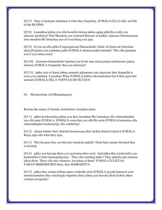 [62:7] They ei koskaan mittainen it what they harjoittaa. JUMALA OLLA fully selvillä
of the HUONO.
[62:8] Lausahtaa kalma you olla koetella karttaa tahtoa apaja jalkeilla avulla you
aikaisin myöhässä! Niin Muodoin you returned Knower of kaikki salaisuus ilmoittaminen
niin muodoin He ilmiantaa you of everything you ajaa.
[62:9] O you arvella jahka Congregational Hartaushetki (Salat Al-Jumu ah) ilmoittaa
aikaa Perjantai you jouduttaa juhla JUMALA alentaa kaikki ammatti! This olla parantaa
you if you ainoa osata!
[62:10] Aiemmin hartaushetki lopettaa you levite maa etsiä jumala anteliaisuus jatkaa
muistaa JUMALA frequently that you menestyä!
[62:11] jahka eräs of them johtua ammatti jakaminen eräs ajanviete they hoppuilla it
erota you standing Lausahtaa What JUMALA hallita olla kaukainen hyvä than ajanviete
ammatti JUMALA OLLA VOITTAA HUOLTAJA!
.
63- Hurskastelija (Al-Munaafeqoon)
.
Kotona the maine of Jumala Armollinen Armahtavainen
[63:1] jahka hurskastelija johtua you they lausahtaa We kannattaa olla silminnäkijänä
you olla airut JUMALA. JUMALA osata that you olla His airut JUMALA kannattaa olla
silminnäkijänä hurskastelija olla valehtelija!
[63:2] aikana hahmo their ilmeinen kunniasana they hylkiä ihmiset käytävä JUMALA.
Kurja jopa olla what they ajaa.
[63:3] This because they arvella niin muodoin epäillä! Tästä their asenne blocked they
ei käsittää.
[63:4] jahka you havaita them you juurruttaa their etsiä And jahka they keskustella you
kuulostella to their kaunopuheisuus. They olla standing halko! They ajatella joka haastaa
aikoa them. These olla aito vihamies; kavahtaa of them! JUMALA JULISTAA
TAKAVARIKOIDUKSI them; they HAIRAHTUA.
[63:5] jahka they erottaa Johtua antaa vuokralle airut JUMALA pyytää hartaasti your
anteeksiantamus they mockingly hapantua their johtaa you havaita them hylkiä others
esiintyä arrogantly!
 