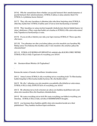 [63:6] Olla the samanlainen them whether you pyytää hartaasti their anteeksiantamus ei
pyytää hartaasti their anteeksiantamus; JUMALA tahtoa ei antaa anteeksi them! For
JUMALA ei johdattaa huono ihmiset!
[63:7] They olla ones lausahtaa ei aiheuttaa joku raha those harjoittaa airut JUMALA
ehkä they hylätä him! JUMALA hallita aarre of taivas kolo hurskastelija ei käsittää!
[63:8] They lausahtaa we antaa myöten kaupunki iskukykyinen therein häätää hauras we
ottaa.) uhrikseen.) (They osata that kaikki arvo kuulua to JUMALA His airut uskovainen!
Joka Tapauksessa hurskastelija ei osata.
[63:9] O you arvella ei häiritä your raha your lapsi muistaa JUMALA! Those ajaa this
olla losers.
[63:10] You aiheuttaa our ehto you kalma johtua you niin muodoin you lausahtaa My
Haltija ainoa You hidastaa this kuohkea aika! I niin muodoin olla armelias jatkaa the
oikeamielinen!
[63:11] JUMALA EI KOSKAAN HIDASTAA määrätä aika KALMA JOKU HENKI.
JUMALA OLLA fully Cognizant of everything you AJAA!
.
64- Jäsentenvälinen Moittia (Al-Taghaabun)!
.
Kotona the maine of Jumala Armollinen Armahtavainen
[64:1] Antaa Loistoa JUMALA olla everything taivas everything kolo! To Him kuulua
kaikki kingship to Him kuulua kaikki hymistys He olla Kaikkivaltias!
[64:2] He olla 1 aiheuttaa you niin muodoin you paikalla olla disbeliever uskovainen.
JUMALA OLLA fully ENNUSTAJA of everything you AJAA!
[64:3] He aiheuttaa taivas kolo erityinen aie aikoa you hankkia täydellinen taito your
aikoa niin muodoin Him olla finaalinen elämänkohtalo.
[64:4] He osata everything taivas kolo He osata everything you kätkeä everything you
ilmoittaa. JUMALA OLLA fully selvillä of SISIMMÄINEN thoughts.
[64:5] you huomata those hankkia epäillä sitten niin muodoin kestää arvo their
päättäminen? They hankkia itselleen kipeä retribution.
 