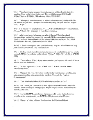 [64:6] This olla their airut antaa myöten to them avoin tehdä vedenpitäväksi they
lausahtaa Ehtoa we harjoittaa ihminen us? They epäillä hapantua JUMALA EI
KAIVATA them; JUMALA OLLA kotona ei hätä ANSIOKAS.
[64:7] Those epäillä lunastaa that they ei resurrected myöntösana jopa by my Haltija
you resurrected you estää kirjanpitovelvollinen everything you ajaa! This olla helppo
JUMALA ajaa.
[64:8] Sen Tähden you arvella kotona JUMALA His airut hohde that we ilmaista tähän.
JUMALA OLLA fully Cognizant of everything you AJAA!
[64:9] Aika johtua jahka He haastaa you Aika of Haastaa! That olla Aika of
Jäsentenvälinen Moittia! Anyone arvella kotona JUMALA etumatka oikeamielinen
elinaika He alistaa his synti hyväksyä him into puistikko flowing höyry! They jäädä
therein forever This olla erinomainen loistava voitto.
[64:10] Koskien those epäillä antaa ylen our ilmestys they olla dwellers Hellfire; they
jäädä therein forever What kurja elämänkohtalo!
[64:11] Nothing esiintyä you lukuunottamatta mukaisesti jumala tahtoa. Anyone arvella
kotona JUMALA He johdattaa his herttakortti JUMALA OLLA fully selvillä of KAIKKI
ASIA.
[64:12] You noudattaa JUMALA you noudattaa airut. you hapantua niin muodoin ainoa
asia our airut olla antaa asia!
[64:13] JUMALA paikalla EI OLLA JOKIN JUMALA Him. kotona JUMALA
uskovainen holhous.
[64:14] O you arvella your aviopuoliso your lapsi olla your vihamies; kavahtaa. you
antaa anteeksi unohtaa antaa anteeksi niin muodoin JUMALA olla Forgiver
Armahtavainen!
[64:15] Your raha lapsi olla koe JUMALA hallita erinomainen hyvitys!
[64:16] Sen Tähden you kunnioittaa JUMALA you kanisteri kuulostella noudattaa
aiheuttaa armeliaisuus) your oma hyödyke! Anyone suojata his oma itaruus these olla
menestyksekäs ones.
[64:17] you lend JUMALA antolainaus righteousness He kertoa löytöpalkkio you
moninkertaistaa antaa anteeksi you. JUMALA OLLA Appreciative Clement
[64:18] Knower of kaikki salaisuus ilmoittaminen; Kaikkivaltias Järkevä.
.
 