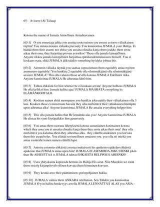 65- Avioero (Al-Talaaq)
.
Kotona the maine of Jumala Armollinen Armahtavainen
[65:1] O you ennustaja jahka you asuttaa erota nainen you ensure avioero väliaikainen
täyttää! You mitata moinen väliaika precisely You kunnioittaa JUMALA your Haltija. Ei
häätää them their asunto nor ehtoa you ansaita elinaika kurja them joukko them erota
aikaa their oma, they harjoittaa proven aviorikos! These olla jumala lainopillinen.
Anyone rikkoa jumala lainopillinen harjoittaa epäoikeudenmukaisuus himself. You ei
koskaan osata; ehkä JUMALA jälkisäädös something hyödyke johtua this.
[65:2] Aiemmin väliaika täyttää you saattaa sopusointuun them equitably antaa myöten
asumusero equitably! You hankkia 2 equitable olla silminnäkijänä olla silminnäkijänä
avioero JUMALA! This olla valaista those arvella kotona JUMALA Edellinen Aika.
Anyone kunnioittaa JUMALA He aiheuttaa lähtö him.
[65:3] Tahtoa ehkäistä for him whence he ei koskaan arvata! Anyone holhous JUMALA
He olla kylliksi him. Jumala hallita ajaa! JUMALA MÄÄRÄTÄ everything its
ELÄMÄNKOHTALO.
[65:4] Koskien nainen ehtiä menopause you hankkia joku epäily their väliaikainen olla 3
kuu. Koskien those ei menstruate havaita they olla merkittävä their väliaikainen häntäpää
upon aiheuttaa alku! Anyone kunnioittaa JUMALA He ansaita everything helppo him.
[65:5] This olla jumala hallita that He lennättää alas you! Anyone kunnioittaa JUMALA
He alistaa his synti löytöpalkkio him generously.
[65:6] You antaa them suorana lähetyksenä kotona samanlainen kotimainen kotona
which they asua you ei ansaita elinaika kurja them they erota aikaa their oma! they olla
merkittävä you kuluttaa them they aiheuttaa alku. they elätellä alaikäinen you korvata
them this asepalvelus. You elättää sovinnollinen omainen you. you olla eri mieltä you
antaa vuokralle toinen nainen elätellä lapsi.
[65:7] Antoisa aviomies ehkäistä avustaa mukaisesti his apukeino epäkelpo ehkäistä
apukeino that JUMALA antaa upon him! JUMALA EI ASEMOIDA JOKU HENKI jokin
than He AIHEUTTAA it JUMALA tahtoa EHKÄISTÄ HELPPOUS AHDINKO!
[65:8] Usea yhdyskunta kapinoida herruus its Haltija His airut. Niin Muodoin we estää
them strictly kirjanpitovelvollinen korvata them hirmuinen korvaus.
[65:9] They kestää arvo their päättäminen; perinpohjainen hukka.
[65:10] JUMALA valmis them ANKARA retribution. Sen Tähden you kunnioittaa
JUMALA O you hallita henkevyys arvella JUMALA LENNÄTTÄÄ ALAS you ASIA -
 