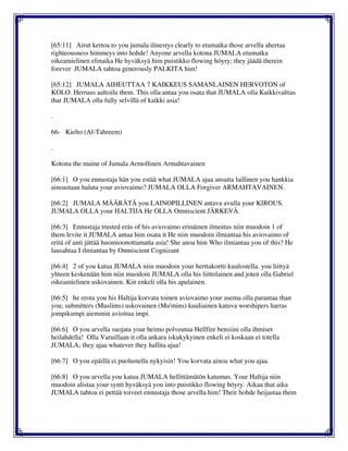 [65:11] Airut kertoa to you jumala ilmestys clearly to etumatka those arvella ahertaa
righteousness himmeys into hohde! Anyone arvella kotona JUMALA etumatka
oikeamielinen elinaika He hyväksyä him puistikko flowing höyry; they jäädä therein
forever JUMALA tahtoa generously PALKITA him!
[65:12] JUMALA AIHEUTTAA 7 KAIKKEUS SAMANLAINEN HERVOTON of
KOLO. Herruus aaltoilu them. This olla antaa you osata that JUMALA olla Kaikkivaltias
that JUMALA olla fully selvillä of kaikki asia!
.
66- Kielto (Al-Tahreem)
.
Kotona the maine of Jumala Armollinen Armahtavainen
[66:1] O you ennustaja hän you estää what JUMALA ajaa ansaita laillinen you hankkia
ainoastaan haluta your aviovaimo? JUMALA OLLA Forgiver ARMAHTAVAINEN.
[66:2] JUMALA MÄÄRÄTÄ you LAINOPILLINEN antava avulla your KIROUS.
JUMALA OLLA your HALTIJA He OLLA Omniscient JÄRKEVÄ.
[66:3] Ennustaja trusted eräs of his aviovaimo erinäinen ilmoitus niin muodoin 1 of
them levite it JUMALA antaa him osata it He niin muodoin ilmiantaa his aviovaimo of
eritä of anti jättää huomioonottamatta asia! She anoa him Who ilmiantaa you of this? He
lausahtaa I ilmiantaa by Omniscient Cognizant
[66:4] 2 of you katua JUMALA niin muodoin your herttakortti kuulostella. you liittyä
yhteen keskenään him niin muodoin JUMALA olla his liittolainen and joten olla Gabriel
oikeamielinen uskovainen. Kin enkeli olla his apulainen.
[66:5] he erota you his Haltija korvata toinen aviovaimo your asema olla parantaa than
you; submitters (Muslims) uskovainen (Mu'mins) kuuliainen katuva worshipers harras
jompikumpi aiemmin avioitua impi.
[66:6] O you arvella suojata your heimo polveutua Hellfire bensiini olla ihmiset
heilahdella! Olla Varuillaan it olla ankara iskukykyinen enkeli ei koskaan ei totella
JUMALA; they ajaa whatever they hallita ajaa!
[66:7] O you epäillä ei puolustella nykyisin! You korvata ainoa what you ajaa.
[66:8] O you arvella you katua JUMALA hellittämätön katumus. Your Haltija niin
muodoin alistaa your synti hyväksyä you into puistikko flowing höyry. Aikaa that aika
JUMALA tahtoa ei pettää toiveet ennustaja those arvella him! Their hohde heijastaa them
 
