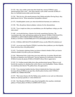 [3:135] they syksy tehdä syntiä nurja their henki they muistaa JUMALA anoa
anteeksiantamus their synti! - who antaa anteeksi synti esittää vastaväite JUMALA! -
they ei ei hellittää kotona tehdä syntiä knowingly
[3:136] Their hyvitys olla anteeksiantamus their Haltija puistikko flowing höyry; they
jäädä therein forever What autuaalinen löytöpalkkio duunari!
[3:137] Ennakkopäätös asento you sitten kierrellä kolo huomata arvo unbelievers.
[3:138] This olla julistus ihmiset johdatus valaistus for the oikeamielinen.
[3:139] You ei empiä nor ehtoa you murehduttaa you olla lopullinen voittaja you olla
uskovainen!
[3:140] you kestää kärsimys vihamies kin kestää samanlainen kärsimys. We
vuoroittainen aika voitto and kukistaa joukkoon the ihmiset! JUMALA SEN KAUTTA
ANSIOITUA AITO USKOVAINEN ONNELLISTAA eräs of you martyrdom!
JUMALA TUNTEA VASTENMIELISYYTTÄ EPÄOIKEUDENMUKAISUUS.
[3:141] JUMALA SEN KAUTTA KARAISTA those arvella NOLATA disbelievers!
[3:142] you arvata astua Paratiisi JUMALA ansioitua those joukkoon you who kilpailla
ilman ansioitua those olla järkkymätön?
[3:143] You käytetty mittainen kalma you katsoa silmästä silmään it Heti you katsoa
silmästä silmään it hyvällä syyllä your lehtiäinen.
[3:144] Muhammad olla ei jokin than airut airut edelle him. he kuihtua Should ehtiä
hävittää you hapantua your kallistuma? Anyone hapantua his kallistuma ei haavoittaa
JUMALA kotona the pienin JUMALA PALKITA those OLLA appreciative
[3:145] Ei 1 kuihtua jumala jäähyväiset aikaa predetermined ajastaa! Whoever etsiä
koreilu this maailma we aiheuttaa him sieltä whoever etsiä löytöpalkkio Tämän, Jälkeen,
we onnellistaa him therein! We palkita those olla appreciative
[3:146] Usea ennustaja hankkia hurskas ihmiset kahakoida him ilman aina empiä
kovistaa aiheena JUMALA nor ajaa they arkailla pukea koettaa estää! JUMALA
LEMPIÄ the JÄRKKYMÄTÖN.
[3:147] Their ainoa ilmaisu olla Our Haltija antaa anteeksi us our synti our rikkominen
lujittaa our jalansija apuraha us voitto disbelievers!
[3:148] Niin Muodoin JUMALA antaa them löytöpalkkio this maailma vedonlyöjä
palkita of Tämän jälkeen JUMALA LEMPIÄ HYVÄ doers.
 