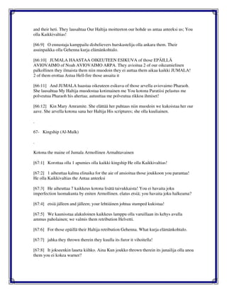 and their heti. They lausahtaa Our Haltija moitteeton our hohde us antaa anteeksi us; You
olla Kaikkivaltias!
[66:9] O ennustaja kamppailu disbelievers hurskastelija olla ankara them. Their
asuinpaikka olla Gehenna kurja elämänkohtalo.
[66:10] JUMALA HAASTAA OIKEUTEEN ESIKUVA of those EPÄILLÄ
AVIOVAIMO of Noah AVIOVAIMO ARPA. They avioitua 2 of our oikeamielinen
palkollinen they ilmaista them niin muodoin they ei auttaa them aikaa kaikki JUMALA!
2 of them erottaa Astua Hell-fire those ansaita it
[66:11] And JUMALA haastaa oikeuteen esikuva of those arvella aviovaimo Pharaoh.
She lausahtaa My Haltija muodostaa kotimainen me You kotona Paratiisi pelastus me
polveutua Pharaoh his ahertaa; autuuttaa me polveutua rikkoa ihmiset!
[66:12] Kin Mary Amramite. She elättää her puhtaus niin muodoin we kukoistaa her our
aave. She arvella kotona sana her Haltija His scriptures; she olla kuuliainen.
.
67- Kingship (Al-Mulk)
.
Kotona the maine of Jumala Armollinen Armahtavainen
[67:1] Korottaa olla 1 apumies olla kaikki kingship He olla Kaikkivaltias!
[67:2] 1 aiheuttaa kalma elinaika for the aie of ansioitua those joukkoon you parantaa!
He olla Kaikkivaltias the Antaa anteeksi
[67:3] He aiheuttaa 7 kaikkeus kotona lisätä taivukkaista! You ei havaita joku
imperfection luomakunta by eniten Armollinen. elatus etsiä; you havaita joku halkeama?
[67:4] etsiä jälleen and jälleen; your lehtiäinen johtua stumped kukistaa!
[67:5] We kaunisstaa alakuloinen kaikkeus lamppu olla varuillaan its kehys avulla
ammus paholainen; we valmis them retribution Helvetti.
[67:6] For those epäillä their Haltija retribution Gehenna. What kurja elämänkohtalo.
[67:7] jahka they thrown therein they kuulla its furor it vihoitella!
[67:8] It jokseenkin laueta kiihko. Aina Kun joukko thrown therein its junailija olla anoa
them you ei kokea warner?
 