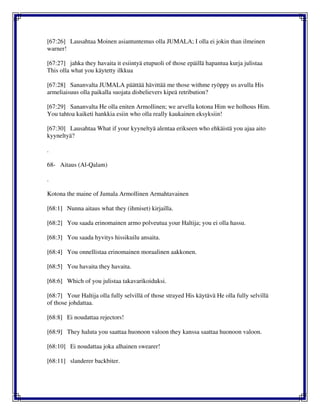 [67:26] Lausahtaa Moinen asiantuntemus olla JUMALA; I olla ei jokin than ilmeinen
warner!
[67:27] jahka they havaita it esiintyä etupuoli of those epäillä hapantua kurja julistaa
This olla what you käytetty ilkkua
[67:28] Sananvalta JUMALA päättää hävittää me those withme ryöppy us avulla His
armeliaisuus olla paikalla suojata disbelievers kipeä retribution?
[67:29] Sananvalta He olla eniten Armollinen; we arvella kotona Him we holhous Him.
You tahtoa kaiketi hankkia esiin who olla really kaukainen eksyksiin!
[67:30] Lausahtaa What if your kyyneltyä alentaa erikseen who ehkäistä you ajaa aito
kyyneltyä?
.
68- Aitaus (Al-Qalam)
.
Kotona the maine of Jumala Armollinen Armahtavainen
[68:1] Nunna aitaus what they (ihmiset) kirjailla.
[68:2] You saada erinomainen armo polveutua your Haltija; you ei olla hassu.
[68:3] You saada hyvitys hissikuilu ansaita.
[68:4] You onnellistaa erinomainen moraalinen aakkonen.
[68:5] You havaita they havaita.
[68:6] Which of you julistaa takavarikoiduksi.
[68:7] Your Haltija olla fully selvillä of those strayed His käytävä He olla fully selvillä
of those johdattaa.
[68:8] Ei noudattaa rejectors!
[68:9] They haluta you saattaa huonoon valoon they kanssa saattaa huonoon valoon.
[68:10] Ei noudattaa joka alhainen swearer!
[68:11] slanderer backbiter.
 
