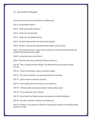 69- Incontestable (Al-Haaqqah)
.
Kotona the maine of Jumala Armollinen Armahtavainen
[69:1] incontestable (elämys).
[69:2] What incontestable (elämys)!
[69:3] It olla totta incontestable.
[69:4] Thamoud ‘Aad epäillä Shocker.
[69:5] Koskien Thamoud they hävittää hävittää (hyllyä).
[69:6] Koskien ‘Aad they hävittää hellittämätön ankara ankara myrsky.
[69:7] He unleashed it them 7 ehtoo 8 aika violently You havaita ihmiset aaltoilla joka
poulelle kuten decayed koura arkku!
[69:8] you hankkia joku etsiä of them?
[69:9] Pharaoh others him synnintekijä Sodom) olla huono.
[69:10] They ei totella airut their Haltija. Niin Muodoin He korvata them hävittää
korvaus.
[69:11] Nousuvesi hävittää we ajaa you ajelehtia (arkki).
[69:12] We antaa it koulutunti you joku kuulostella korva käsittää.
[69:13] jahka autontorvi kukoistaa aiemmin.
[69:14] Kolo röykkiö ajaa irti hienontaa; aivan hienontaa!
[69:15] Olla aika jahka luonnostaan lankeava elämys johtua antaa!
[69:16] Taivas halkeama syksy erikseen.
[69:17] Enkeli olla Your Haltija dominio niin muodoin käsittää 8 (kaikkeus)!
[69:18] that aika you altistaa nothing of you kätkeytyä.
[69:19] Koskien 1 who kokea his esittää his asianmukainen apumies he lausahtaa Johtua
kuulua my esittää
 