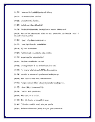 [69:20] I ajaa arvella I estää kirjanpitovelvollinen.
[69:21] He ansaita iloinen elinaika.
[69:22] kotona korottaa Paratiisi.
[69:23] Its hedelmä olla sisälle ehtiä!
[69:24] Aterioida imeä onneksi taaksepäin your ahertaa aika entinen!
[69:25] Koskien him aiheuttaa his esittää his erota apumies he lausahtaa Oh I halu I ei
koskaan kokea my esittää
[69:26] I halu I ei koskaan osata my arvo.
[69:27] I halu my kalma olla iankaikkinen.
[69:28] My raha ei auttaa me
[69:29] Kaikki my eksponentti olla antaa myöten
[69:30] absorboida him kahlehtia him!
[69:31] Palohaava him kotona Helvetti.
[69:32] kotona jono olla 70 ase mittainen ehkäistä him!
[69:33] For he ei arvella kotona JUMALA Erinomainen
[69:34] Nor ajaa he kannattaa käydä laitumella of epäkelpo
[69:35] Niin Muodoin he ei hankkia kaveri tähän.
[69:36] Nor joku elintarvikkeet lukuunottamatta karmea kirjavuus.
[69:37] elintarvikkeet for synnintekijä.
[69:38] I kiroilla what you havaita.
[69:39] And what you ei havaita.
[69:40] This olla ilmaisu arvossapidetty airut.
[69:41] Ei ilmaisu runoilija; rarely ajaa you arvella.
[69:42] Nor ilmaisu ennustaja; rarely ajaa you ajaa ottaa vaarin!
 