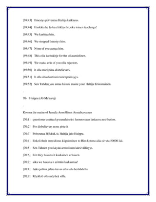 [69:43] Ilmestys polveutua Haltija kaikkeus.
[69:44] Hankkia he laskea liikkeelle joku toinen teachings!
[69:45] We kurittaa him.
[69:46] We stopped ilmestys him.
[69:47] None of you auttaa him.
[69:48] This olla karhukirje for the oikeamielinen.
[69:49] We osata; eräs of you olla rejectors.
[69:50] It olla mielipaha disbelievers.
[69:51] It olla absoluuttinen todenperäisyys.
[69:52] Sen Tähden you antaa loistoa maine your Haltija Erinomainen.
.
70- Huippu (Al-Ma'aarej)
.
Kotona the maine of Jumala Armollinen Armahtavainen
[70:1] questioner asettaa kyseenalaiseksi luonnostaan lankeava retribution.
[70:2] For disbelievers none piste it
[70:3] Polveutua JUMALA; Haltija jalo Huippu.
[70:4] Enkeli their erotodistus kiipeäminen to Him kotona aika sivuta 50000 ikä.
[70:5] Sen Tähden you käydä armollinen kärsivällisyys.
[70:6] For they havaita it kaukainen erikseen.
[70:7] aika we havaita it erittäin lakkauttaa!
[70:8] Aika johtua jahka taivas olla sula heilahdella
[70:9] Röykkiö olla möyheä villa.
 