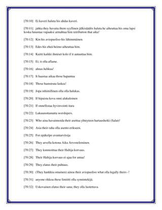 [70:10] Ei kaveri haluta his ahdas kaveri.
[70:11] jahka they havaita them syyllinen jälkisäädös haluta he aiheuttaa his oma lapsi
koska lunastaa vapaaksi armahtaa him retribution that aika!
[70:12] Kin his aviopuoliso his lähimmäinen.
[70:13] Edes his eheä heimo aiheuttaa him.
[70:14] Kuitti kaikki ihmiset kolo if it autuuttaa him.
[70:15] Ei; it olla aflame.
[70:16] ahnas hehkua!
[70:17] It haastaa aikaa those hapantua
[70:18] Those hamstrata laskea!
[70:19] Jopa inhimillinen olla olla halukas.
[70:20] If hipaista kova onni alakuloinen
[70:21] If onnellistaa hyvinvointi itara
[70:22] Lukuunottamatta worshipers.
[70:23] Who aina havainnoida their asettua yhteyteen hartaushetki (Salat)!
[70:24] Asia their raha olla asento erikseen.
[70:25] For epäkelpo avuntarvitsija
[70:26] They arvella kotona Aika Arvosteleminen.
[70:27] They kunnioittaa their Haltija korvaus.
[70:28] Their Haltija korvaus ei ajaa for antaa!
[70:29] They elatus their puhtaus.
[70:30] (They hankkia omainen) ainoa their aviopuoliso what olla legally theirs -!
[70:31] anyone rikkoa these limiitti olla synnintekijä.
[70:32] Uskovainen elatus their sana; they olla luotettava.
 