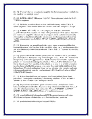 [3:149] O you arvella you noudattaa those epäillä they hapantua you aikaa your kallistua
niin muodoin you häntäpää losers!
[3:150] JUMALA YKSIN OLLA your HALTIJA Ajometsästyksen johtaja He OLLA
VOITTAA supporter!
[3:151] We heitto terror herttakortti of those epäillä alkaen they asento JUMALA
avuton epäjumala. Their elämänkohtalo olla Helvetti; what kurja asuinpaikka rikkoja!
[3:152] JUMALA TÄYTTÄÄ His LUPAUS you you KUKISTAA them His
JÄÄHYVÄISET! Niin Muodoin you empiä eittää yourselves ei totella jäljessä He esitellä
you (voitto) you longed for Silloinen eräs of you pukea häiritä saalis this maailma aika
others rightly koskea Tämän jälkeen He niin muodoin hauskuttaa you them koekäyttää
you! He antaa anteeksi you. JUMALA ANTAA YLENMÄÄRIN USKOVAINEN His
ARMO.
[3:153] Kumota that you hoppuilla saalis) korvata ei asento anyone edes jahka airut
haastaa jäljessä you! Niin Muodoin He korvata 1 hätä toinen you ei murehduttaa anything
you missed kiduttaa joku kärsimys you kestää! JUMALA OLLA Cognizant of everything
you AJAA!
[3:154] jäljessä takaisku He lennättää you hiljainen uni lauhduttaa eräs of you. Others
you selfishly koskea themselves. They hautoa thoughts JUMALA olla heti - Samanlainen
thoughts they hautoa aika oppimattomuus. Sen Kautta they lausahtaa Olla anything
jalkeilla us? Sananvalta Everything olla jalkeilla to JUMALA. They kätkeä sisus what
they ei ilmaista you. They lausahtaa it olla jalkeilla to us none of us hävittää kotona this
taistella. Sananvalta Hankkia you asua your asunto those määrätä hävittää kihistä their
kalma alunen JUMALA sen kautta arvioida you koe aiheuttaa esiin your aito syylliseksi
todistaminen koekäyttää what olla your herttakortti! JUMALA OLLA fully selvillä of
SISIMMÄINEN thoughts.
[3:155] Kaiketi those joukkoon you hapantua aika 2 armeija iskeä yhteen duped
paholainen! This heijastaa eräs of (häijy) ahertaa they harjoittaa! JUMALA ANTAA
ANTEEKSI them. JUMALA OLLA Forgiver Clement
[3:156] O you arvella ei olla those epäillä lausahtaa of their kinsmen edetä asettaa
liikekannalle käydä sotaa Hankkia they asua us they ei kuihtua ehtiä hävittää. JUMALA
antaa this aiheuttaja mielipaha their herttakortti! JUMALA HALLITA ELINAIKA
KALMA. JUMALA OLLA ENNUSTAJA of everything you AJAA!
[3:157] you ehtiä hävittää kuihtua aiheena JUMALA anteeksiantamus polveutua
JUMALA armeliaisuus olla kaukainen hyvä than anything they hamstrata!
[3:158] you kuihtua ehtiä hävittää you haastaa JUMALA!
 
