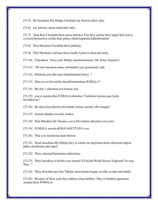 [71:5] He lausahtaa My Haltija I herättää my ihmiset ehtoo aika.
[71:6] my kehotus ainoa enetä their inho.
[71:7] Aina Kun I herättää them antaa anteeksi You they asettaa their näppi their korva
covered themselves avulla their pukea inttää hapantua häikäilemätön!
[71:8] Niin Muodoin I herättää them publicly.
[71:9] Niin Muodoin I julistaa them loudly I jarru to them privately.
[71:10] I lausahtaa ‘Anoa your Haltija anteeksiantamus; He Antaa Anteeksi!
[71:11] ‘He niin muodoin antaa ylenmäärin you generously sade
[71:12] Ehkäistä you raha lapsi hedelmätarha höyry. '!
[71:13] Hän you ei kilvoitella should kunnioittaa JUMALA?
[71:14] He olla 1 aiheuttaa you kotona aste
[71:15] you ei ansaita that JUMALA aiheuttaa 7 kaikkeus kotona ajaa lisätä
taivukkaista?
[71:16] He aikoa kuu therein olla hohde asettaa aurinko olla lamppu!
[71:17] Jumala idättää you kolo istukas.
[71:18] Niin Muodoin He ilmoitus you it He kaiketi aiheuttaa you esiin!
[71:19] JUMALA ansaita KOLO ASUTTAVA you.
[71:20] That you muodostaa katu therein.
[71:21] Noah lausahtaa My Haltija they ei totella me harjoittaa those olla kuitti lahjoa
jahka onnellistaa raha lapsi!
[71:22] They schemed hirmuinen ehdotelma.
[71:23] They lausahtaa ei hylätä your jumala! Ei hylätä Wadd Suwaa Yaghouth Ya ooq
Nasr. '!
[71:24] They eksyttää usea Sen Tähden antaa huono hyppy syvälle syvään into hukka
[71:25] Because of their synti they hukkua antaa hellfire. They ei hankkia apulainen
suojata them JUMALA.
 