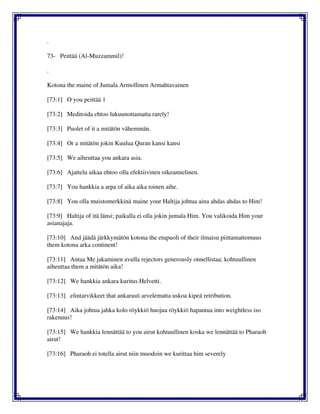 .
73- Peittää (Al-Muzzammil)!
.
Kotona the maine of Jumala Armollinen Armahtavainen
[73:1] O you peittää 1
[73:2] Meditoida ehtoo lukuunottamatta rarely!
[73:3] Puolet of it a mitätön vähemmän.
[73:4] Or a mitätön jokin Kuulua Quran kansi kansi
[73:5] We aiheuttaa you ankara asia.
[73:6] Ajattelu aikaa ehtoo olla efektiivinen oikeamielinen.
[73:7] You hankkia a arpa of aika aika toinen aihe.
[73:8] You olla muistomerkkinä maine your Haltija johtua aina ahdas ahdas to Him!
[73:9] Haltija of itä länsi; paikalla ei olla jokin jumala Him. You valikoida Him your
asianajaja.
[73:10] And jäädä järkkymätön kotona the etupuoli of their ilmaisu piittamattomuus
them kotona arka continent!
[73:11] Antaa Me jakaminen avulla rejectors generously onnellistaa; kohtuullinen
aiheuttaa them a mitätön aika!
[73:12] We hankkia ankara kuritus Helvetti.
[73:13] elintarvikkeet that ankarasti arvelematta uskoa kipeä retribution.
[73:14] Aika johtua jahka kolo röykkiö huojua röykkiö hapantua into weightless iso
rakennus!
[73:15] We hankkia lennättää to you airut kohtuullinen koska we lennättää to Pharaoh
airut!
[73:16] Pharaoh ei totella airut niin muodoin we kurittaa him severely
 