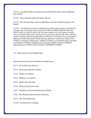 [73:17] you epäillä kuinka you karttaa aika joten hirmuinen that it ansaita alaikäinen
gray-haired?
[73:18] Taivas järkyttää sieltä. His lupaus olla aito.
[73:19] This olla karhukirje; whoever jälkisäädös antaa him valikoida käytävä to his
Haltija!
[73:20] Your Haltija osata that you meditoida two-thirds ehtoo puolet it one-third of it
and joten ajaa eräs of those who arvella you! JUMALA AIKOA EHTOO AIKA He
OSATA that you AINA EI AJAA this. He antaa anteeksi you. Sen Sijaan you kuulua
what you kanisteri Quran. He osata that eräs of you lienee olla huonosti others edetä ajo
jumala muonittaa others kilvoitella aiheena JUMALA! You kuulua what you kanisteri it
tarkastaa kontakti hartaushetki (Salat) aiheuttaa pakollinen armeliaisuus (Zakat) lend
JUMALA antolainaus righteousness. Whatever hyödyke you lennättää edelle your henki
you hankkia it JUMALA etäällä parantaa generously palkita! And anoa JUMALA
anteeksiantamus! JUMALA OLLA Forgiver ARMAHTAVAINEN.
.
74- Piilevä Salaisuus (Al-Muddath-thir)
.
Kotona the maine of Jumala Armollinen Armahtavainen
[74:1] O you kätkeytyä salaisuus!
[74:2] johtua and ennakolta ilmoittaa!
[74:3] Ylistää your Haltija!
[74:4] Puhdistaa your pukine!
[74:5] Hylätä what olla nurja!
[74:6] Olla tyytyväinen your arpa.
[74:7] Steadfastly olla muistomerkkinä your Haltija!
[74:8] Niin Muodoin jahka autontorvi kukoistaa.
[74:9] That olla hankala aika.
[74:10] For disbelievers ei helppo.
 