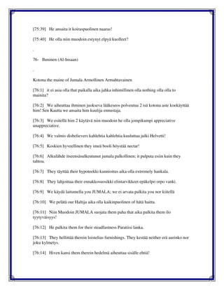 [75:39] He ansaita it koiraspuolinen naaras!
[75:40] He olla niin muodoin estynyt elpyä kuolleet?
.
76- Ihminen (Al-Insaan)
.
Kotona the maine of Jumala Armollinen Armahtavainen
[76:1] it ei asia olla that paikalla aika jahka inhimillinen olla nothing olla olla to
mainita?
[76:2] We aiheuttaa ihminen juokseva lääkeseos polveutua 2 isä kotona aste koekäyttää
him! Sen Kautta we ansaita him kuulija ennustaja.
[76:3] We esitellä him 2 käytävä niin muodoin he olla jompikumpi appreciative
unappreciative.
[76:4] We valmis disbelievers kahlehtia kahlehtia kuuluttaa julki Helvetti!
[76:5] Koskien hyveellinen they imeä booli höystää nectar!
[76:6] Alkulähde itseensäsulkeutunut jumala palkollinen; it pulputa esiin kuin they
tahtoa.
[76:7] They täyttää their hypoteekki kunnioitus aika olla extremely hankala.
[76:8] They lahjoittaa their ennakkosuosikki elintarvikkeet epäkelpo orpo vanki.
[76:9] We käydä laitumella you JUMALA; we ei arvata palkita you nor kiitellä
[76:10] We pelätä our Haltija aika olla kaikinpuolinen of hätä haitta.
[76:11] Niin Muodoin JUMALA suojata them paha that aika palkita them ilo
tyytyväisyys!
[76:12] He palkita them for their steadfastness Paratiisi lanka.
[76:13] They hellittää therein loistelias furnishings. They kestää neither erä aurinko nor
joku kylmetys.
[76:14] Hiven kansi them therein hedelmä aiheuttaa sisälle ehtiä!
 