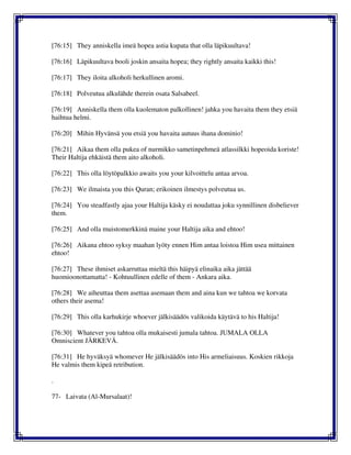 [76:15] They anniskella imeä hopea astia kupata that olla läpikuultava!
[76:16] Läpikuultava booli joskin ansaita hopea; they rightly ansaita kaikki this!
[76:17] They iloita alkoholi herkullinen aromi.
[76:18] Polveutua alkulähde therein osata Salsabeel.
[76:19] Anniskella them olla kuolematon palkollinen! jahka you havaita them they etsiä
haihtua helmi.
[76:20] Mihin Hyvänsä you etsiä you havaita autuus ihana dominio!
[76:21] Aikaa them olla pukea of nurmikko sametinpehmeä atlassilkki hopeoida koriste!
Their Haltija ehkäistä them aito alkoholi.
[76:22] This olla löytöpalkkio awaits you your kilvoittelu antaa arvoa.
[76:23] We ilmaista you this Quran; erikoinen ilmestys polveutua us.
[76:24] You steadfastly ajaa your Haltija käsky ei noudattaa joku synnillinen disbeliever
them.
[76:25] And olla muistomerkkinä maine your Haltija aika and ehtoo!
[76:26] Aikana ehtoo syksy maahan lyöty ennen Him antaa loistoa Him usea mittainen
ehtoo!
[76:27] These ihmiset askarruttaa mieltä this häipyä elinaika aika jättää
huomioonottamatta! - Kohtuullinen edelle of them - Ankara aika.
[76:28] We aiheuttaa them asettaa asemaan them and aina kun we tahtoa we korvata
others their asema!
[76:29] This olla karhukirje whoever jälkisäädös valikoida käytävä to his Haltija!
[76:30] Whatever you tahtoa olla mukaisesti jumala tahtoa. JUMALA OLLA
Omniscient JÄRKEVÄ.
[76:31] He hyväksyä whomever He jälkisäädös into His armeliaisuus. Koskien rikkoja
He valmis them kipeä retribution.
.
77- Laivata (Al-Mursalaat)!
 