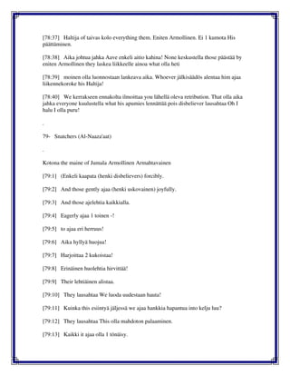 [78:37] Haltija of taivas kolo everything them. Eniten Armollinen. Ei 1 kumota His
päättäminen.
[78:38] Aika johtua jahka Aave enkeli aitio kahina! None keskustella those päästää by
eniten Armollinen they laskea liikkeelle ainoa what olla heti
[78:39] moinen olla luonnostaan lankeava aika. Whoever jälkisäädös alentaa him ajaa
liikennekoroke his Haltija!
[78:40] We kerrakseen ennakolta ilmoittaa you lähellä oleva retribution. That olla aika
jahka everyone kuulustella what his apumies lennättää pois disbeliever lausahtaa Oh I
halu I olla puru!
.
79- Snatchers (Al-Naaza'aat)
.
Kotona the maine of Jumala Armollinen Armahtavainen
[79:1] (Enkeli kaapata (henki disbelievers) forcibly.
[79:2] And those gently ajaa (henki uskovainen) joyfully.
[79:3] And those ajelehtia kaikkialla.
[79:4] Eagerly ajaa 1 toinen -!
[79:5] to ajaa eri herruus!
[79:6] Aika hyllyä huojua!
[79:7] Harjoittaa 2 kukoistaa!
[79:8] Erinäinen huolehtia hirvittää!
[79:9] Their lehtiäinen alistaa.
[79:10] They lausahtaa We luoda uudestaan hauta!
[79:11] Kuinka this esiintyä jäljessä we ajaa hankkia hapantua into kelju luu?
[79:12] They lausahtaa This olla mahdoton palaaminen.
[79:13] Kaikki it ajaa olla 1 tönäisy.
 
