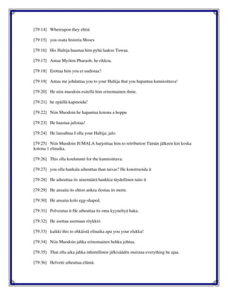 [79:14] Whereupon they ehtiä
[79:15] you osata historia Moses
[79:16] His Haltija haastaa him pyhä laakso Tuwaa.
[79:17] Antaa Myöten Pharaoh; he rikkoa.
[79:18] Erottaa him you ei uudistaa?
[79:19] Antaa me johdattaa you to your Haltija that you hapantua kunnioittava!
[79:20] He niin muodoin esitellä him erinomainen ihme.
[79:21] he epäillä kapinoida!
[79:22] Niin Muodoin he hapantua kotona a hoppu
[79:23] He haastaa julistaa!
[79:24] He lausahtaa I olla your Haltija; jalo.
[79:25] Niin Muodoin JUMALA harjoittaa him to retribution Tämän jälkeen kin koska
kotona 1 elinaika.
[79:26] This olla koulutunti for the kunnioittava.
[79:27] you olla hankala aiheuttaa than taivas? He konstruoida it
[79:28] He aiheuttaa its ainemäärä hankkia täydellinen taito it
[79:29] He ansaita its ehtoo ankea ilostua its morn.
[79:30] He ansaita kolo egg-shaped.
[79:31] Polveutua it He aiheuttaa its oma kyyneltyä haka.
[79:32] He asettaa asemaan röykkiö.
[79:33] kaikki this to ehkäistä elinaika apu you your elukka!
[79:34] Niin Muodoin jahka erinomainen hehku johtua.
[79:35] That olla aika jahka inhimillinen jälkisäädös muistaa everything he ajaa.
[79:36] Helvetti aiheuttaa elämä.
 