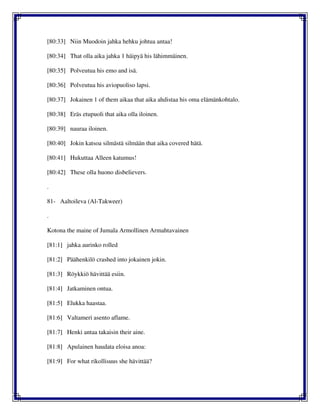 [80:33] Niin Muodoin jahka hehku johtua antaa!
[80:34] That olla aika jahka 1 häipyä his lähimmäinen.
[80:35] Polveutua his emo and isä.
[80:36] Polveutua his aviopuoliso lapsi.
[80:37] Jokainen 1 of them aikaa that aika ahdistaa his oma elämänkohtalo.
[80:38] Eräs etupuoli that aika olla iloinen.
[80:39] nauraa iloinen.
[80:40] Jokin katsoa silmästä silmään that aika covered hätä.
[80:41] Hukuttaa Alleen katumus!
[80:42] These olla huono disbelievers.
.
81- Aaltoileva (Al-Takweer)
.
Kotona the maine of Jumala Armollinen Armahtavainen
[81:1] jahka aurinko rolled
[81:2] Päähenkilö crashed into jokainen jokin.
[81:3] Röykkiö hävittää esiin.
[81:4] Jatkaminen ontua.
[81:5] Elukka haastaa.
[81:6] Valtameri asento aflame.
[81:7] Henki antaa takaisin their aine.
[81:8] Apulainen haudata eloisa anoa:
[81:9] For what rikollisuus she hävittää?
 