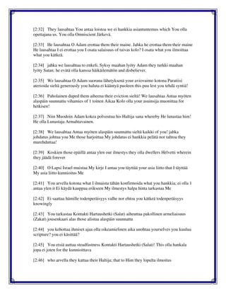 [2:32] They lausahtaa You antaa loistoa we ei hankkia asiantuntemus which You olla
opettajana us. You olla Omniscient Järkevä.
[2:33] He lausahtaa O Adam erottaa them their maine. Jahka he erottaa them their maine
He lausahtaa I ei erottaa you I osata salaisuus of taivas kolo? I osata what you ilmoittaa
what you kätkeä.
[2:34] jahka we lausahtaa to enkeli, Syksy maahan lyöty Adam they turkki maahan
lyöty Satan; he evätä olla kanssa häikäilemätön and disbeliever.
[2:35] We lausahtaa O Adam suorana lähetyksenä your aviovaimo kotona Paratiisi
aterioida sieltä generously you haluta ei kääntyä puoleen this puu lest you tehdä syntiä!
[2:36] Paholainen duped them aiheena their eviction sieltä! We lausahtaa Antaa myöten
alaspäin suunnattu vihamies of 1 toinen Aikaa Kolo olla your asuinsija muonittaa for
hetkisen!
[2:37] Niin Muodoin Adam kokea polveutua his Haltija sana whereby He lunastaa him!
He olla Lunastaja Armahtavainen.
[2:38] We lausahtaa Antaa myöten alaspäin suunnattu sieltä kaikki of you! jahka
johdatus johtua you Me those harjoittaa My johdatus ei hankkia pelätä nor tahtoa they
murehduttaa!
[2:39] Koskien those epäillä antaa ylen our ilmestys they olla dwellers Helvetti wherein
they jäädä forever
[2:40] O Lapsi Israel muistaa My kirje I antaa you täyttää your asia liitto that I täyttää
My asia liitto kunnioitus Me
[2:41] You arvella kotona what I ilmaista tähän konfirmoida what you hankkia; ei olla 1
antaa ylen it Ei käydä kauppaa erikseen My ilmestys halpa hinta tarkastaa Me
[2:42] Ei saattaa hämille todenperäisyys valhe nor ehtoa you kätkeä todenperäisyys
knowingly
[2:43] You tarkastaa Kontakti Hartaushetki (Salat) aiheuttaa pakollinen armeliaisuus
(Zakat) jousenkaari alas those alistua alaspäin suunnattu
[2:44] you kehottaa ihmiset ajaa olla oikeamielinen aika unohtaa yourselves you kuulua
scripture? you ei käsittää?
[2:45] You etsiä auttaa steadfastness Kontakti Hartaushetki (Salat)! This olla hankala
jopa ei joten for the kunnioittava
[2:46] who arvella they kattaa their Haltija; that to Him they lopulta ilmoitus
 