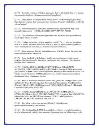 [3:172] those olla vastuussa JUMALA airut vaino they kestää elättää their hyvä ahertaa
etumatka oikeamielinen elinaika erinomainen löytöpalkkio!
[3:173] jahka ihmiset lausahtaa to them Ihmiset asettaa liikekannalle you; you pelätä
them this ainoa lujittaa their kunniasana they lausahtaa JUMALA olla kylliksi us; He olla
voittaa Suojain!
[3:174] They ansaita jumala armo armo. ei turmella aina hipaista them they saada
jumala hyväksyminen! JUMALA HALLITA LOPPUMATON ARMO.
[3:175] Olla paholainen elimistö instill pelätä his aihe. Ei pelätä them pelätä Me sen
sijaan if you olla uskovainen!
[3:176] Ei tehdä murheelliseksi those jouduttaa epäillä! They ei koskaan haavoittaa
JUMALA kotona the pienin Sen Sijaan JUMALA hankkia willed that they ei hankkia
annos Tämän jälkeen They hankkia itselleen hirmuinen retribution.
[3:177] Those valikoida disbelief luulo ei haavoittaa JUMALA kotona the pienin they
hankkia itselleen kipeä retribution.
[3:178] Antaa Vuokralle ei disbelievers ajatella we etumatka them for their oma
hyödyke. We ainoa etumatka them aikaa konfirmoida their sinfulness! They hankkia
itselleen nolata retribution.
[3:179] JUMALA EI OLLA EROTA USKOVAINEN you OLLA ILMAN
ANSIOITUA EPÄKELPO POLVEUTUA HYÖDYKE! Nor ajaa JUMALA ilmiantaa
you of futuuri JUMALA antaa niin asiantuntemus whomever He valikoida His airut! Sen
Tähden you arvella kotona JUMALA His airut. you arvella etumatka oikeamielinen
elinaika you kokea erinomainen hyvitys!
[3:180] Antaa ei those evätä hamstrata jumala ehto ajatella this olla hyvä them; it olla
epäkelpo for them! For they ajaa their hamstrata their kapea kannas Aika Elpyminen.
JUMALA OLLA LOPULLINEN inheritor of TAIVAS KOLO. JUMALA OLLA fully
Cognizant of everything you AJAA!
[3:181] JUMALA kuulla ILMAISU those LAUSAHTAA JUMALA OLLA
EPÄKELPO AIKA we OLLA ANTOISA. We ESITTÄÄ everything they LAUSAHTAA
kohtuullinen koska we ESITTÄÄ their hävittää ENNUSTAJA unjustly we
LAUSAHTAA KESTÄÄ retribution HELVETTI!
[3:182] This olla arvo your oma ahertaa. JUMALA olla ei koskaan
epäoikeudenmukainen hyväksi ihmiset.
[3:183] Olla they lausahtaa JUMALA ansaita liitto us that we ei arvella kotona joku
airut he aiheuttaa anti ehtiä hivuttaa ammunta. Lausahtaa Airut me johtua to you avoin
 