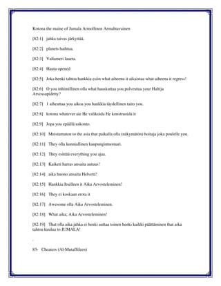 Kotona the maine of Jumala Armollinen Armahtavainen
[82:1] jahka taivas järkyttää.
[82:2] planets haihtua.
[82:3] Valtameri laueta.
[82:4] Hauta opened
[82:5] Joka henki tahtoa hankkia esiin what aiheena it aikaistaa what aiheena it regress!
[82:6] O you inhimillinen olla what hauskuttaa you polveutua your Haltija
Arvossapidetty?
[82:7] 1 aiheuttaa you aikoa you hankkia täydellinen taito you.
[82:8] kotona whatever aie He valikoida He konstruoida it
[82:9] Jopa you epäillä uskonto.
[82:10] Muistamaton to the asia that paikalla olla (näkymätön) hoitaja joka poulelle you.
[82:11] They olla kunniallinen kaupungintuomari.
[82:12] They esittää everything you ajaa.
[82:13] Kaiketi harras ansaita autuus!
[82:14] aika huono ansaita Helvetti!
[82:15] Hankkia Itselleen it Aika Arvosteleminen!
[82:16] They ei koskaan erota it
[82:17] Awesome olla Aika Arvosteleminen.
[82:18] What aika; Aika Arvosteleminen!
[82:19] That olla aika jahka ei henki auttaa toinen henki kaikki päättäminen that aika
tahtoa kuulua to JUMALA!
.
83- Cheaters (Al-Mutaffifeen)
 