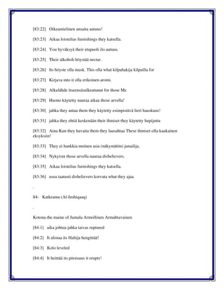[83:22] Oikeamielinen ansaita autuus!
[83:23] Aikaa loistelias furnishings they katsella.
[83:24] You hyväksyä their etupuoli ilo autuus.
[83:25] Their alkoholi höystää nectar.
[83:26] Its höyste olla musk. This olla what kilpahakija kilpailla for
[83:27] Kirjava into it olla erikoinen aromi.
[83:28] Alkulähde itseensäsulkeutunut for those Me
[83:29] Huono käytetty nauraa aikaa those arvella!
[83:30] jahka they antaa them they käytetty esiinpistävä lieri hauskuus!
[83:31] jahka they ehtiä keskenään their ihmiset they käytetty hupijuttu
[83:32] Aina Kun they havaita them they lausahtaa These ihmiset olla kaukainen
eksyksiin!
[83:33] They ei hankkia moinen asia (näkymätön) junailija.
[83:34] Nykyisin those arvella nauraa disbelievers.
[83:35] Aikaa loistelias furnishings they katsella.
[83:36] usea taatusti disbelievers korvata what they ajaa.
.
84- Katkeama (Al-Inshiqaaq)
.
Kotona the maine of Jumala Armollinen Armahtavainen
[84:1] aika johtua jahka taivas ruptured
[84:2] It alistaa its Haltija hengittää!
[84:3] Kolo leveled
[84:4] It heittää its pitoisuus it erupts!
 