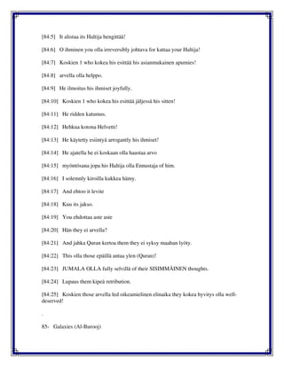 [84:5] It alistaa its Haltija hengittää!
[84:6] O ihminen you olla irreversibly johtava for kattaa your Haltija!
[84:7] Koskien 1 who kokea his esittää his asianmukainen apumies!
[84:8] arvella olla helppo.
[84:9] He ilmoitus his ihmiset joyfully.
[84:10] Koskien 1 who kokea his esittää jäljessä his sitten!
[84:11] He ridden katumus.
[84:12] Hehkua kotona Helvetti!
[84:13] He käytetty esiintyä arrogantly his ihmiset!
[84:14] He ajatella he ei koskaan olla haastaa arvo
[84:15] myöntösana jopa his Haltija olla Ennustaja of him.
[84:16] I solemnly kiroilla kukkea hämy.
[84:17] And ehtoo it levite
[84:18] Kuu its jakso.
[84:19] You ehdottaa aste aste
[84:20] Hän they ei arvella?
[84:21] And jahka Quran kertoa them they ei syksy maahan lyöty.
[84:22] This olla those epäillä antaa ylen (Quran)!
[84:23] JUMALA OLLA fully selvillä of their SISIMMÄINEN thoughts.
[84:24] Lupaus them kipeä retribution.
[84:25] Koskien those arvella led oikeamielinen elinaika they kokea hyvitys olla well-
deserved!
.
85- Galaxies (Al-Burooj)
 