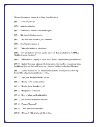 .
Kotona the maine of Jumala Armollinen Armahtavainen
[85:1] Taivas its galaxies.
[85:2] antaa toiveita aika.
[85:3] Silminnäkijä and the olla silminnäkijänä!
[85:4] Kärsimys to ihmiset canyon.
[85:5] They hehkuttaa kuuluttaa julki ammunta.
[85:6] Niin Muodoin hautoa it
[85:7] To katsella hehkua of uskovainen!
[85:8] They inhota them ei toinen ajatella järkevästi than arvella kotona JUMALA
Kaikkivaltias the Ansiokas!
[85:9] To Him kuulua kingship of taivas kolo! Jumala olla silminnäkijänä kaikki asia.
[85:10] Kaiketi those ajaa takaa arvella herra nainen niin muodoin epäonnistua katua
hankkia itselleen retribution Gehenna; they hankkia itselleen retribution of hehkua!
[85:11] Kaiketi those arvella led oikeamielinen elinaika ansaita puistikko flowing
höyry! This olla erinomainen loistava voitto.
[85:12] Jopa your Haltija hehku olla ankara.
[85:13] He olla 1 who aloittaa kertaus.
[85:14] He olla Antaa Anteeksi Hyvä!
[85:15] Haltija ihana valtaistuin.
[85:16] Doer of whatever He jälkisäädös.
[85:17] you huomata historia eskadroona?
[85:18] Pharaoh Thamoud?
[85:19] Those epäillä ahdistaa epäys.
[85:20] JUMALA OLLA fully selvillä of them.
 