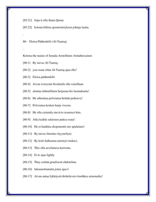 [85:21] Jopa it olla ihana Quran.
[85:22] kotona hillota ajometsästyksen johtaja laatta.
.
86- Eloisa Päähenkilö (Al-Taareq)
.
Kotona the maine of Jumala Armollinen Armahtavainen
[86:1] By taivas Al-Taareq.
[86:2] you osata what Al-Taareq ajaa olla?
[86:3] Eloisa päähenkilö.
[86:4] Aivan everyone hissikuilu olla varuillaan.
[86:5] alentaa inhimillinen heijastaa his luomakunta!
[86:6] He aiheuttaa polveutua heittää juokseva!
[86:7] Polveutua kesken harja viscera.
[86:8] He olla certainly etevä to resurrect him.
[86:9] Aika kaikki salaisuus pukea osata!
[86:10] He ei hankkia eksponentti nor apulainen!
[86:11] By taivas ilmoitus (kyyneltyä).
[86:12] By kolo halkeama enentyä istukas).
[86:13] This olla arveluttava kerronta.
[86:14] Ei to ajaa lightly
[86:15] They esittää graafisesti ehdotelma.
[86:16] lukuunottamatta joten ajaa I
[86:17] Aivan antaa lykkäystä disbelievers kuohkea armonaika!
 