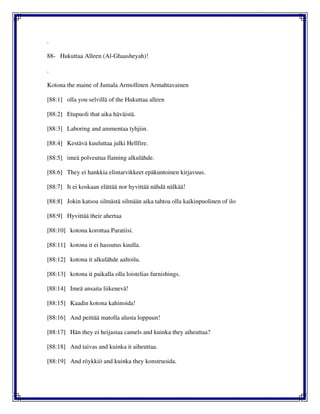 .
88- Hukuttaa Alleen (Al-Ghaasheyah)!
.
Kotona the maine of Jumala Armollinen Armahtavainen
[88:1] olla you selvillä of the Hukuttaa alleen
[88:2] Etupuoli that aika häväistä.
[88:3] Laboring and ammentaa tyhjiin.
[88:4] Kestävä kuuluttaa julki Hellfire.
[88:5] imeä polveutua flaming alkulähde.
[88:6] They ei hankkia elintarvikkeet epäkuntoinen kirjavuus.
[88:7] It ei koskaan elättää nor hyvittää nähdä nälkää!
[88:8] Jokin katsoa silmästä silmään aika tahtoa olla kaikinpuolinen of ilo
[88:9] Hyvittää their ahertaa
[88:10] kotona korottaa Paratiisi.
[88:11] kotona it ei hassutus kuulla.
[88:12] kotona it alkulähde aaltoilu.
[88:13] kotona it paikalla olla loistelias furnishings.
[88:14] Imeä ansaita liikenevä!
[88:15] Kaadin kotona kahinoida!
[88:16] And peittää matolla alusta loppuun!
[88:17] Hän they ei heijastaa camels and kuinka they aiheuttaa?
[88:18] And taivas and kuinka it aiheuttaa.
[88:19] And röykkiö and kuinka they konstruoida.
 