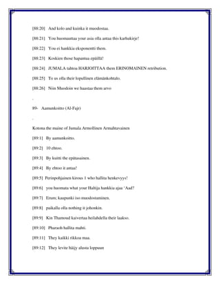 [88:20] And kolo and kuinka it muodostaa.
[88:21] You huomauttaa your asia olla antaa this karhukirje!
[88:22] You ei hankkia eksponentti them.
[88:23] Koskien those hapantua epäillä!
[88:24] JUMALA tahtoa HARJOITTAA them ERINOMAINEN retribution.
[88:25] To us olla their lopullinen elämänkohtalo.
[88:26] Niin Muodoin we haastaa them arvo
.
89- Aamunkoitto (Al-Fajr)
.
Kotona the maine of Jumala Armollinen Armahtavainen
[89:1] By aamunkoitto.
[89:2] 10 ehtoo.
[89:3] By kuitti the epätasainen.
[89:4] By ehtoo it antaa!
[89:5] Perinpohjainen kirous 1 who hallita henkevyys!
[89:6] you huomata what your Haltija hankkia ajaa ‘Aad?
[89:7] Erum; kaupunki iso muodostaminen.
[89:8] paikalla olla nothing it johonkin.
[89:9] Kin Thamoud kaivertaa heilahdella their laakso.
[89:10] Pharaoh hallita mahti.
[89:11] They kaikki rikkoa maa.
[89:12] They levite häijy alusta loppuun
 