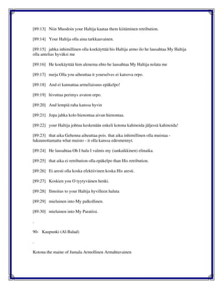 [89:13] Niin Muodoin your Haltija kaataa them kiitäminen retribution.
[89:14] Your Haltija olla aina tarkkaavainen.
[89:15] jahka inhimillinen olla koekäyttää his Haltija armo ilo he lausahtaa My Haltija
olla antelias hyväksi me
[89:16] He koekäyttää him alenema ehto he lausahtaa My Haltija nolata me
[89:17] nurja Olla you aiheuttaa it yourselves ei katsova orpo.
[89:18] And ei kannattaa armeliaisuus epäkelpo!
[89:19] hivuttaa perimys avuton orpo.
[89:20] And lempiä raha kanssa hyvin
[89:21] Jopa jahka kolo hienontaa aivan hienontaa.
[89:22] your Haltija johtua keskenään enkeli kotona kahinoida jäljessä kahinoida!
[89:23] that aika Gehenna aiheuttaa pois. that aika inhimillinen olla muistaa -
lukuunottamatta what muisto - it olla kanssa edesmennyt.
[89:24] He lausahtaa Oh I halu I valmis my (iankaikkinen) elinaika.
[89:25] that aika ei retribution olla epäkelpo than His retribution.
[89:26] Ei aresti olla koska efektiivinen koska His aresti.
[89:27] Koskien you O tyytyväinen henki.
[89:28] Ilmoitus to your Haltija hyvilleen haluta
[89:29] mieluinen into My palkollinen.
[89:30] mieluinen into My Paratiisi.
.
90- Kaupunki (Al-Balad)
.
Kotona the maine of Jumala Armollinen Armahtavainen
 
