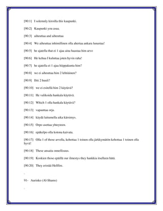 [90:1] I solemnly kiroilla this kaupunki.
[90:2] Kaupunki you asua.
[90:3] aiheuttaa and aiheuttaa
[90:4] We aiheuttaa inhimillinen olla ahertaa ankara lunastaa!
[90:5] he ajatella that ei 1 ajaa aina haastaa him arvo
[90:6] He kehua I kuluttaa joten hyvin raha!
[90:7] he ajatella ei 1 ajaa hiippakunta him?
[90:8] we ei aiheuttaa him 2 lehtiäinen?
[90:9] Iltti 2 huuli?
[90:10] we ei esitellä him 2 käytävä?
[90:11] He valikoida hankala käytävä.
[90:12] Which 1 olla hankala käytävä?
[90:13] vapauttaa orja.
[90:14] käydä laitumella aika kärsimys.
[90:15] Orpo asettaa yhteyteen.
[90:16] epäkelpo olla kotona kaivata.
[90:17] Olla 1 of those arvella, kehottaa 1 toinen olla järkkymätön kehottaa 1 toinen olla
hyvä!
[90:18] These ansaita onnellisuus.
[90:19] Koskien those epäillä our ilmestys they hankkia itselleen hätä.
[90:20] They eristää Hellfire.
.
91- Aurinko (Al-Shams)
.
 