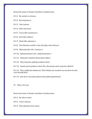 Kotona the maine of Jumala Armollinen Armahtavainen
[91:1] By aurinko its eloisuus.
[91:2] Kuu harjoittaa it
[91:3] Aika ilmaista.
[91:4] Ehtoo that kansi.
[91:5] Taivas Him muodostaa it
[91:6] Kolo Him elättää it
[91:7] Henki Him aiheuttaa it
[91:8] Niin Muodoin esitellä it what olla häijy what olla hyvä.
[91:9] Menestyksekäs olla 1 lunastaa it
[91:10] Epäonnistuminen olla 1 jättää hoitamatta it
[91:11] Thamoud's disbelief aiheena them rikkoa!
[91:12] They harjoittaa epäkelpo joukkoon them.
[91:13] Jumala airut lausahtaa to them This olla jumala camel; antaa her alkoholi!
[91:14] They epäillä him lahdata her! Their Haltija niin muodoin korvata them for their
synti hävittää them!
[91:15] joko those who johtua jäljessä them jäädä ajattelematon!
.
92- Ehtoo (Al-Layl)
.
Kotona the maine of Jumala Armollinen Armahtavainen
[92:1] By ehtoo it kansi
[92:2] Aika it ilmaista.
[92:3] Him aiheuttaa koiras naaras.
 