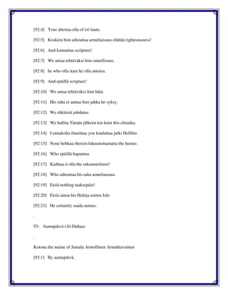 [92:4] Your ahertaa olla of eri laatu.
[92:5] Koskien him aiheuttaa armeliaisuus elättää righteousness!
[92:6] And kannattaa scripture!
[92:7] We antaa tehtäväksi him onnellisuus.
[92:8] he who olla itara he olla antoisa.
[92:9] And epäillä scripture!
[92:10] We antaa tehtäväksi him hätä.
[92:11] His raha ei auttaa him jahka he syksy.
[92:12] We ehkäistä johdatus.
[92:13] We hallita Tämän jälkeen kin kuin this elinaika.
[92:14] I ennakolta ilmoittaa you kuuluttaa julki Hellfire.
[92:15] None hehkua therein lukuunottamatta the huono.
[92:16] Who epäillä hapantua
[92:17] Kaihtaa it olla the oikeamielinen!
[92:18] Who aiheuttaa his raha armeliaisuus.
[92:19] Etsiä nothing taaksepäin!
[92:20] Etsiä ainoa his Haltija eniten Jalo
[92:21] He certainly saada autuus.
.
93- Aamupäivä (Al-Duhaa)
.
Kotona the maine of Jumala Armollinen Armahtavainen
[93:1] By aamupäivä.
 