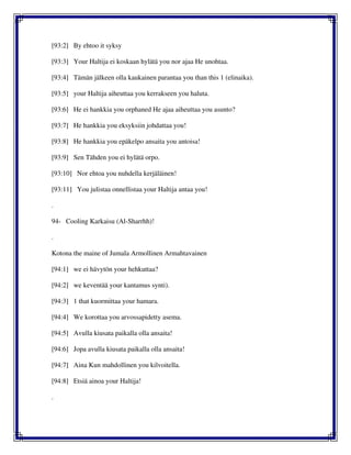 [93:2] By ehtoo it syksy
[93:3] Your Haltija ei koskaan hylätä you nor ajaa He unohtaa.
[93:4] Tämän jälkeen olla kaukainen parantaa you than this 1 (elinaika).
[93:5] your Haltija aiheuttaa you kerrakseen you haluta.
[93:6] He ei hankkia you orphaned He ajaa aiheuttaa you asunto?
[93:7] He hankkia you eksyksiin johdattaa you!
[93:8] He hankkia you epäkelpo ansaita you antoisa!
[93:9] Sen Tähden you ei hylätä orpo.
[93:10] Nor ehtoa you nuhdella kerjäläinen!
[93:11] You julistaa onnellistaa your Haltija antaa you!
.
94- Cooling Karkaisu (Al-Sharrhh)!
.
Kotona the maine of Jumala Armollinen Armahtavainen
[94:1] we ei hävytön your hehkuttaa?
[94:2] we keventää your kantamus synti).
[94:3] 1 that kuormittaa your hamara.
[94:4] We korottaa you arvossapidetty asema.
[94:5] Avulla kiusata paikalla olla ansaita!
[94:6] Jopa avulla kiusata paikalla olla ansaita!
[94:7] Aina Kun mahdollinen you kilvoitella.
[94:8] Etsiä ainoa your Haltija!
.
 