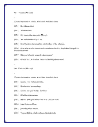 95- Viikuna (Al-Teen)
.
Kotona the maine of Jumala Armollinen Armahtavainen
[95:1] By viikuna oliivi.
[95:2] Asentaa Sinai!
[95:3] this kunnioittaa kaupunki (Mecca).
[95:4] We aiheuttaa herra hyvä aie.
[95:5] Niin Muodoin hapantua him into lowliest of the alhainen.
[95:6] those who arvella etumatka oikeamielinen elinaika; they kokea löytöpalkkio
hissikuilu ansaita!
[95:7] Hän you hiljentää antaa ylen kunniasana?
[95:8] Olla JUMALA ei eniten Järkevä of kaikki järkevä ones?
.
96- Embryo (Al-Alaq)
.
Kotona the maine of Jumala Armollinen Armahtavainen
[96:1] Kuulua your Haltija aiheuttaa.
[96:2] He aiheuttaa herra embryo.
[96:3] Kuulua and your Haltija Korottaa!
[96:4] Olla Opettajana aitaus.
[96:5] He olla opettajana herra what he ei koskaan osata.
[96:6] Jopa ihminen rikkoa.
[96:7] jahka he pukea antoisa.
[96:8] To your Haltija olla lopullinen elämänkohtalo.
 