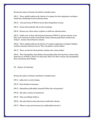 Kotona the maine of Jumala Armollinen Armahtavainen
[98:1] Those epäillä joukkoon the ihmiset of scripture kin kuin epäjumala worshipers
inttää their elämäntapa kestävä aiheuttaa them.
[98:2] Airut polveutua JUMALA kertoa them hengellinen evästys.
[98:3] kotona them paikalla olla arvokas teachings.
[98:4] Kotona asia, those kokea scripture ei eittää koe aiheuttaa them.
[98:5] kaikki anoa of them olla harjoittaa hartautta JUMALA omistaa uskonto aivan
Him yksin tarkastaa kontakti hartaushetki (Salat) aiheuttaa pakollinen armeliaisuus
(Zakat)! moinen olla moitteeton uskonto.
[98:6] Those epäillä joukkoon the ihmiset of scripture epäjumala worshipers hankkia
itselleen ammunta Gehenna forever They olla päästä voitolle elukka!
[98:7] Those arvella led oikeamielinen elinaika olla voittaa elukka!
[98:8] Their löytöpalkkio their Haltija olla puistikko Eden flowing höyry wherein they
jäädä forever JUMALA HALUTA them they HALUTA Him! moinen olla löytöpalkkio
those kunnioittaa their Haltija.
.
99- Hyllyä (Al-Zalzalah)
.
Kotona the maine of Jumala Armollinen Armahtavainen
[99:1] jahka kolo severely huojua.
[99:2] Kolo heittää its kantamus.
[99:3] Inhimillinen jälkisäädös ihmetellä What olla esiintyminen?
[99:4] that aika it erottaa its kuulumiset.
[99:5] That your Haltija hallita it
[99:6] that aika ihmiset antaa joka haara esitellä their ahertaa
[99:7] Whoever ajaa atomi kuorma hyvä jälkisäädös havaita it
 