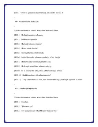 [99:8] whoever ajaa atomi kuorma häijy jälkisäädös havaita it
.
100- Gallopers (Al-Aadeyaat)
.
Kotona the maine of Jumala Armollinen Armahtavainen
[100:1] By haalistumaton gallopers.
[100:2] hehkuttaa kipinöidä.
[100:3] Hyökätä (vihamies) aamu!
[100:4] Hosua terror therein!
[100:5] Imeytyä herttakortti their ala.
[100:6] inhimillinen olla olla unappreciative of his Haltija.
[100:7] He karhu olla silminnäkijänä this asia.
[100:8] He lempiä aineellinen asia excessively.
[100:9] he ei ansaita that aika johtua jahka hauta ajaa opened
[100:10] Kaikki salaisuus olla aiheuttaa esiin!
[100:11] They tahtoa hankkia esiin, that aika their Haltija olla fully Cognizant of them!
.
101- Shocker (Al-Qaare'ah)
.
Kotona the maine of Jumala Armollinen Armahtavainen
[101:1] Shocker.
[101:2] What shocker!
[101:3] you ajaa joku aate what Shocker hankkia olla?
 