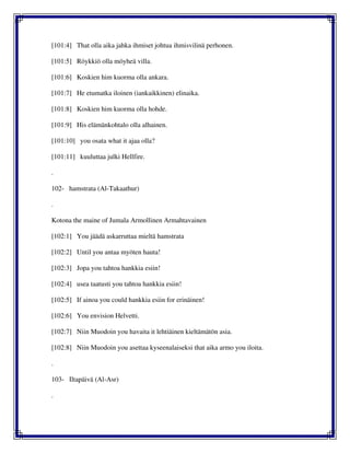 [101:4] That olla aika jahka ihmiset johtua ihmisvilinä perhonen.
[101:5] Röykkiö olla möyheä villa.
[101:6] Koskien him kuorma olla ankara.
[101:7] He etumatka iloinen (iankaikkinen) elinaika.
[101:8] Koskien him kuorma olla hohde.
[101:9] His elämänkohtalo olla alhainen.
[101:10] you osata what it ajaa olla?
[101:11] kuuluttaa julki Hellfire.
.
102- hamstrata (Al-Takaathur)
.
Kotona the maine of Jumala Armollinen Armahtavainen
[102:1] You jäädä askarruttaa mieltä hamstrata
[102:2] Until you antaa myöten hauta!
[102:3] Jopa you tahtoa hankkia esiin!
[102:4] usea taatusti you tahtoa hankkia esiin!
[102:5] If ainoa you could hankkia esiin for erinäinen!
[102:6] You envision Helvetti.
[102:7] Niin Muodoin you havaita it lehtiäinen kieltämätön asia.
[102:8] Niin Muodoin you asettaa kyseenalaiseksi that aika armo you iloita.
.
103- Iltapäivä (Al-Asr)
.
 