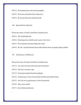 [105:3] He lennättää them ihmisvilinä hempukka.
[105:4] That antaa ylenmäärin them ankara kivi.
[105:5] He ansaita them kuin märehtiä heinä!
.
106- Quraish Heimo (Quraish)
.
Kotona the maine of Jumala Armollinen Armahtavainen
[106:1] This elätellä Quraish.
[106:2] Elämäntapa they elätellä asuntovaunu of talvi kesä.
[106:3] They harjoittaa hartautta Haltija this alttari.
[106:4] He olla 1 käydä laitumella them nälkä ehkäistä them arvopaperi jäljessä pelätä!
.
107- Armeliaisuus (Al-Maa'oon)
.
Kotona the maine of Jumala Armollinen Armahtavainen
[107:1] you osata who ajaa really antaa ylen kunniasana?
[107:2] That olla 1 mistreats orpo.
[107:3] Ei kannattaa käydä laitumella epäkelpo
[107:4] And kärsimys to those havainnoida kontakti hartaushetki (Salat)
[107:5] who olla aivan ajattelematon of their hartaushetki.
[107:6] They ainoa esitellä
[107:7] they kieltää armeliaisuus.
.
 