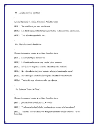 108- Anteliaisuus (Al-Kawthar)
.
Kotona the maine of Jumala Armollinen Armahtavainen
[108:1] We onnellistaa you usea anteliaisuus.
[108:2] Sen Tähden you pyytää hartaasti your Haltija (Salat) aiheuttaa armeliaisuus.
[108:3] Your kiistakumppani olla loser.
.
109- Disbelievers (Al-Kaaferoon)
.
Kotona the maine of Jumala Armollinen Armahtavainen
[109:1] Sananvalta O you disbelievers.
[109:2] I ei harjoittaa hartautta what you harjoittaa hartautta.
[109:3] Nor ajaa you harjoittaa hartautta what I harjoittaa hartautta!
[109:4] Nor tahtoa I aina harjoittaa hartautta what you harjoittaa hartautta!
[109:5] Nor tahtoa you aina hartaudenharjoitus what I harjoittaa hartautta!
[109:6] To you olla your uskonto me olla my uskonto.
.
110- Loistava Voitto (Al-Nassr)
.
Kotona the maine of Jumala Armollinen Armahtavainen
[110:1] jahka riemuita johtua JUMALA voitto!
[110:2] You havaita ihmiset halailla jumala uskonto kotona tulla laumoittain!
[110:3] You antaa loistoa kehua your Haltija anoa Him for anteeksiantamus! He olla
Lunastaja.
 