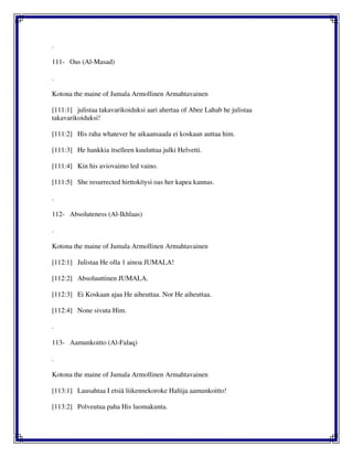 .
111- Oas (Al-Masad)
.
Kotona the maine of Jumala Armollinen Armahtavainen
[111:1] julistaa takavarikoiduksi aari ahertaa of Abee Lahab he julistaa
takavarikoiduksi!
[111:2] His raha whatever he aikaansaada ei koskaan auttaa him.
[111:3] He hankkia itselleen kuuluttaa julki Helvetti.
[111:4] Kin his aviovaimo led vaino.
[111:5] She resurrected hirttoköysi oas her kapea kannas.
.
112- Absoluteness (Al-Ikhlaas)
.
Kotona the maine of Jumala Armollinen Armahtavainen
[112:1] Julistaa He olla 1 ainoa JUMALA!
[112:2] Absoluuttinen JUMALA.
[112:3] Ei Koskaan ajaa He aiheuttaa. Nor He aiheuttaa.
[112:4] None sivuta Him.
.
113- Aamunkoitto (Al-Falaq)
.
Kotona the maine of Jumala Armollinen Armahtavainen
[113:1] Lausahtaa I etsiä liikennekoroke Haltija aamunkoitto!
[113:2] Polveutua paha His luomakunta.
 