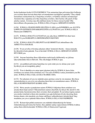koska kaukainen koska LUULO KOSKEA! You ammentaa lupa polveutua their holhooja
you avioitua them korvata them their arvonmukainen myötäjäiset equitably! They elättää
moraalinen esiintyminen by ei harjoittaa aviorikos, or hankkia salainen ensirakastaja!
Aiemmin they vapauttaa avio they harjoittaa aviorikos, their kuritus olla puoli of that
antelias nainen. Avioitua orja olla edellinen keino for those estynyt kytätä! Olla
kärsivällinen olla parantaa you. JUMALA OLLA Forgiver ARMAHTAVAINEN.
[4:26] JUMALA JÄLKISÄÄDÖS SELITELLÄ ASIA you KÄSIKIRJA you ALUSTA
LOPPUUN ENTINEN ENNAKKOPÄÄTÖS to LUNASTAA you! JUMALA OLLA
Omniscient JÄRKEVÄ.
[4:27] JUMALA HALUTA LUNASTAA you aika those AHDISTAA their lusts
HALUTA you HAIRAHTUA ERINOMAINEN EKSYMÄ!
[4:28] JUMALA HALUTA HELPOTTAA KUORMITTAA inhimillinen olla
AIHEUTTAA HAURAS.
[4:29] O you arvella ei hivuttaa jokainen others' kiinteistö illicitly - Ainoa mutually
hyväksyttävä hoito päästää. You ei hävittää! JUMALA OLLA ARMAHTAVAINEN
HYVÄKSI you
[4:30] Anyone harjoittaa these rikkominen maliciously deliberately we julistaa
takavarikoiduksi him to Helvetti. This olla helppo JUMALA ajaa.
[4:31] you pidättyä polveutua harjoittaa iso synti estää you we alistaa your synti
hyväksyä you arvossapidetty pääsy!
[4:32] You ei ahnehtia avu antaa upon jokainen jokin by JUMALA; herra iloita
erinäinen avu nainen iloita erinäinen avu! You anoa JUMALA antaa ylenmäärin you His
armo. JUMALA OLLA fully selvillä of KAIKKI ASIA.
[4:33] For jokainen of you we määrätä annos perimys erota by isä omainen. Kin those
samansukuinen to you avio you aiheuttaa them their arvonmukainen annos. JUMALA
OLLA SILMINNÄKIJÄNÄ KAIKKI ASIA.
[4:34] Herra ansaita syyntakeinen nainen JUMALA lahjoittaa them erinäinen avu
ansaita them leipä earners! Oikeamielinen nainen cheerfully hyväksyä this akordi it olla
jumala käsky huomionosoitus their aviomies their poisjäänti. If you kokea kapina nainen
you ensiksi esitelmä to them niin muodoin (you apu kielteinen elvyke deserting them
kotona alunen, niin muodoin you lienee edellinen vaihtoehtoinen) nitistää them! they
noudattaa you you ei päästää rikkoa them. JUMALA OLLA JALO KORKEIN.
[4:35] Koiranvitjat pelätä asumusero you määrätä riidanratkaisija his heimo
riidanratkaisija polveutua her heimo; they päättää saattaa sopusointuun JUMALA tahtoa
auttaa them ehtiä keskenään! JUMALA OLLA Omniscient Cognizant
 
