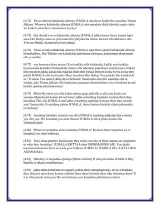 [4:74] Those alttiisti kahakoida aiheena JUMALA olla those hylätä this maailma Tämän
Jälkeen. Whoever kahakoida aiheena JUMALA niin muodoin ehtiä hävittää saada voitto
we kaiketi antaa him erinomainen hyvitys!
[4:75] hän should you ei kahakoida aiheena JUMALA jahka hauras herra nainen lapsi
anoa Our Haltija antaa us polveutua this yhdyskunta whose ihmiset olla ahdistava olla
You our Haltija Ajometsästyksen johtaja
[4:76] Those arvella kahakoida aiheena JUMALA aika those epäillä kahakoida aiheena
hirmuhallitus. Sen Tähden you kahakoida paholainen liittoutua; paholainen eksponentti
olla ei mitään
[4:77] you huomata those erottaa You hankkia olla kahakoida; kaikki you hankkia
havainnoida Kontakti Hartaushetki (Salat) olla aiheuttaa pakollinen armeliaisuus (Zakat)
niin muodoin jahka kahakoida määrätä them they pelätä ihmiset koska hyvin koska they
pelätä JUMALA olla kuitti jokin They lausahtaa Our Haltija You joukko this kahakoida
us? If ainoa You antaa lykkäystä us hetkisen! Sananvalta aine this maailma olla ei,
mitään, aika Tämän jälkeen olla kaukainen parantaa oikeamielinen you ei koskaan kestää
heikko epäoikeudenmukaisuus!
[4:78] Mihin Hyvänsä you olla kalma tahtoa apaja jalkeilla avulla you kuitti you
suorana lähetyksenä kotona hirveä linna! jahka something hyödyke esiintyä them they
lausahtaa This olla JUMALA and jahka something epäkelpo kiusata them they moittia
you! Sananvalta Everything johtua JUMALA. these ihmiset käsittää väärin jokseenkin
everything?
[4:79] Anything hyödyke esiintyä you olla JUMALA anything epäkelpo that esiintyä
you olla you. We lennättää you airut ihmiset JUMALA olla kylliksi koska olla
silminnäkijänä!
[4:80] Whoever noudattaa airut noudattaa JUMALA! Koskien those hapantua we ei
lennättää you their holhooja.
[4:81] They antaa pantiksi kuuliaisuus they erota you eräs of them satama aie itsepäinen
to what they lausahtaa! JUMALA ESITTÄÄ their SISIMMÄINEN AIE. You jättää
huomioonottamatta them arvioida your holhous JUMALA! JUMALA OLLA KYLLIKSI
ASIANAJAJA.
[4:82] Hän they ei harjoittaa opintoja Quran carefully If olla polveutua JUMALA they
hankkia it lukuisa ristiriitaisuus.
[4:83] jahka huhu kohdistua arvopaperi johtua their elämäntapa they levite it Hankkia
they alistaa it airut those kotona määrätä them those käsittää these aihe ilmiantaa them! If
it ei olla jumala armo you His armeliaisuus you harjoittaa paholainen a harva
 