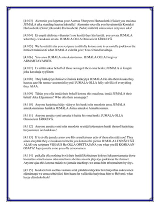 [4:103] Aiemmin you lopettaa your Asettua Yhteyteen Hartaushetki (Salat) you muistaa
JUMALA aika standing hautoa lekotella! Aiemmin sota olla you havainnoida Kontakti
Hartaushetki (Salat;) Kontakti Hartaushetki (Salat) määrätä uskovainen erityinen aika!
[4:104] Ei empiä ahdistaa vihamies! you kestää they kin kestää. you arvata JUMALA
what they ei koskaan arvata. JUMALA OLLA Omniscient JÄRKEVÄ.
[4:105] We lennättää alas you scripture truthfully kotona aste to arvostella joukkoon the
ihmiset mukaisesti what JUMALA esitellä you! You ei band kavaltaja.
[4:106] You anoa JUMALA anteeksiantamus. JUMALA OLLA Forgiver
ARMAHTAVAINEN.
[4:107] Ei inttää aikaa behalf of those wronged their oma henki; JUMALA ei lempiä
joku kavaltaja syyllinen
[4:108] They kätkeytyä ihmiset ei haluta kätkeytyä JUMALA He olla them koska they
hautoa aate He tuntea vastenmielisyyttä! JUMALA OLLA fully selvillä of everything
they AJAA.
[4:109] Tähän you olla inttää their behalf kotona this maailma; inttää JUMALA their
behalf Aika Elpyminen? Who olla their asianajaja?
[4:110] Anyone harjoittaa häijy vääryys his henki niin muodoin anoa JUMALA
anteeksiantamus hankkia JUMALA Antaa anteeksi Armahtavainen.
[4:111] Anyone ansaita synti ansaita it haitta his oma henki. JUMALA OLLA
Omniscient JÄRKEVÄ.
[4:112] Anyone ansaita synti niin muodoin syyttää kokematon henki thereof harjoittaa
herjaaminen iso loukkaus!
[4:113] If it ei olla jumala armo you His armeliaisuus eräs of them eksyttää you! They
ainoa eksyttää they ei koskaan turmella you kotona the pienin JUMALA LENNÄTTÄÄ
ALAS you scripture VIISAUS He OLLA OPETTAJANA you what you EI KOSKAAN
OSATA! Jopa jumala armo you olla erinomainen.
[4:114] paikalla olla nothing hyvä their henkilökohtainen kokous lukuunottamatta those
kannattaa armeliaisuus oikeamielinen ahertaa ansaita järjestys joukkoon the ihmiset.
Anyone ajaa this kotona reaktio to jumala teachings we antaa him erinomainen hyvitys.
[4:115] Koskien him asettaa vastaan airut johdatus kärjekäs him harjoittaa uskovainen
elämäntapa we antaa tehtäväksi him haara he valikoida harjoittaa him to Helvetti; what
kurja elämänkohtalo!
 